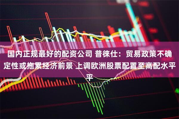国内正规最好的配资公司 普徠仕：贸易政策不确定性或拖累经济前景 上调欧洲股票配置至高配水平