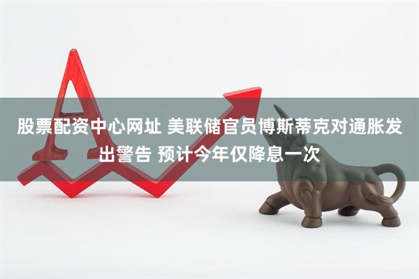 股票配资中心网址 美联储官员博斯蒂克对通胀发出警告 预计今年仅降息一次