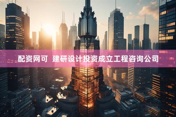 配资网可  建研设计投资成立工程咨询公司