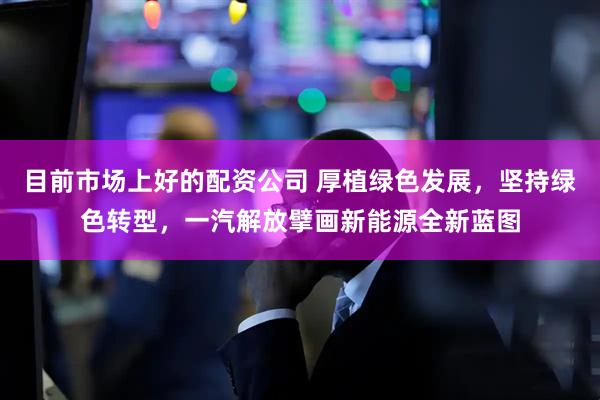 目前市场上好的配资公司 厚植绿色发展，坚持绿色转型，一汽解放擘画新能源全新蓝图