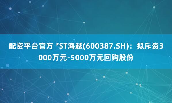 配资平台官方 *ST海越(600387.SH)：拟斥资3000万元-5000万元回购股份