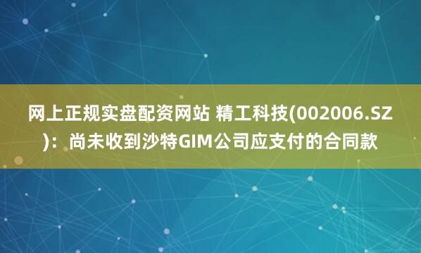 网上正规实盘配资网站 精工科技(002006.SZ)：尚未收到沙特GIM公司应支付的合同款