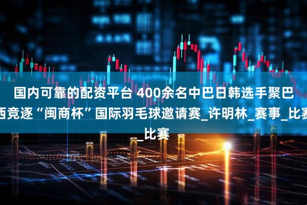 国内可靠的配资平台 400余名中巴日韩选手聚巴西竞逐“闽商杯”国际羽毛球邀请赛_许明林_赛事_比赛