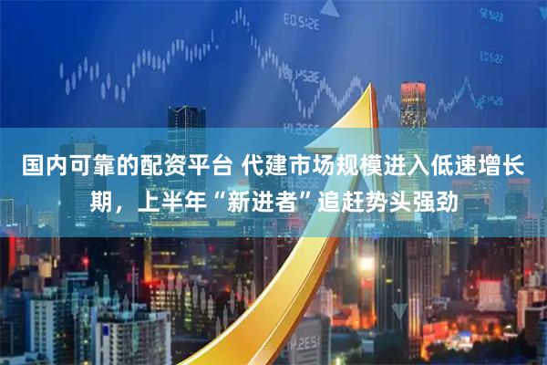 国内可靠的配资平台 代建市场规模进入低速增长期，上半年“新进者”追赶势头强劲