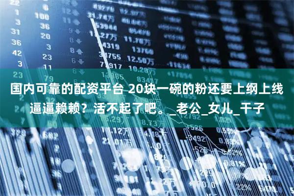 国内可靠的配资平台 20块一碗的粉还要上纲上线逼逼赖赖？活不起了吧。_老公_女儿_干子