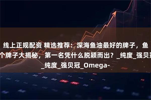 线上正规配资 精选推荐：深海鱼油最好的牌子，鱼油最好的三个牌子大揭秘，第一名凭什么脱颖而出？_纯度_强贝冠_Omega-