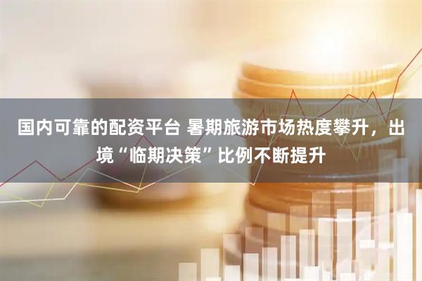 国内可靠的配资平台 暑期旅游市场热度攀升，出境“临期决策”比例不断提升
