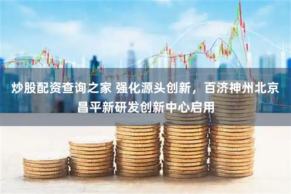 炒股配资查询之家 强化源头创新，百济神州北京昌平新研发创新中心启用