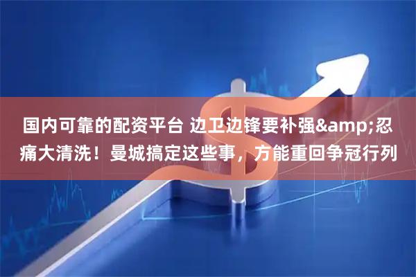 国内可靠的配资平台 边卫边锋要补强&忍痛大清洗！曼城搞定这些事，方能重回争冠行列