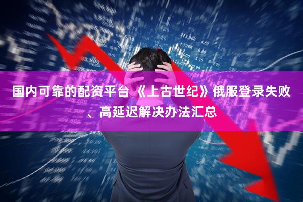 国内可靠的配资平台 《上古世纪》俄服登录失败、高延迟解决办法汇总