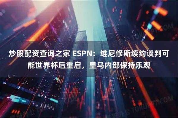 炒股配资查询之家 ESPN：维尼修斯续约谈判可能世界杯后重启，皇马内部保持乐观