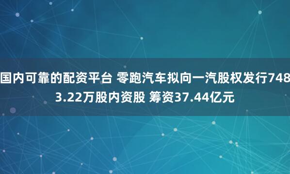 国内可靠的配资平台 零跑汽车拟向一汽股权发行7483.22万股内资股 筹资37.44亿元