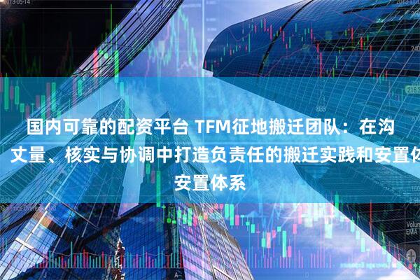 国内可靠的配资平台 TFM征地搬迁团队:在沟通、丈量、核实与协调中打造负责任的搬迁实践和安置体系