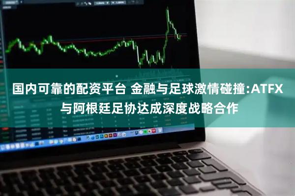 国内可靠的配资平台 金融与足球激情碰撞:ATFX 与阿根廷足协达成深度战略合作