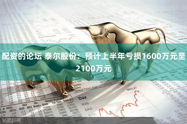 配资的论坛 泰尔股份：预计上半年亏损1600万元至2100万元