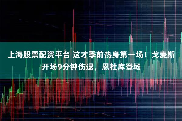上海股票配资平台 这才季前热身第一场！戈麦斯开场9分钟伤退，恩杜库登场