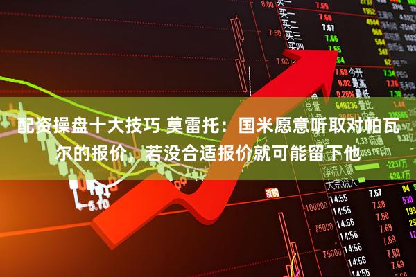 配资操盘十大技巧 莫雷托:国米愿意听取对帕瓦尔的报价,若没合适报价就可能留下他