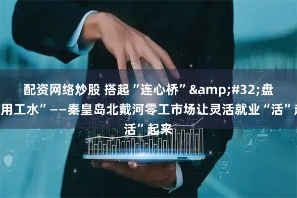 配资网络炒股 搭起“连心桥” 盘活“用工水”——秦皇岛北戴河零工市场让灵活就业“活”起来