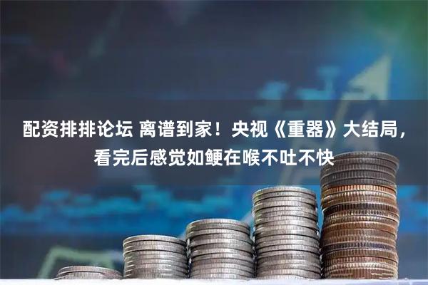 配资排排论坛 离谱到家！央视《重器》大结局，看完后感觉如鲠在喉不吐不快