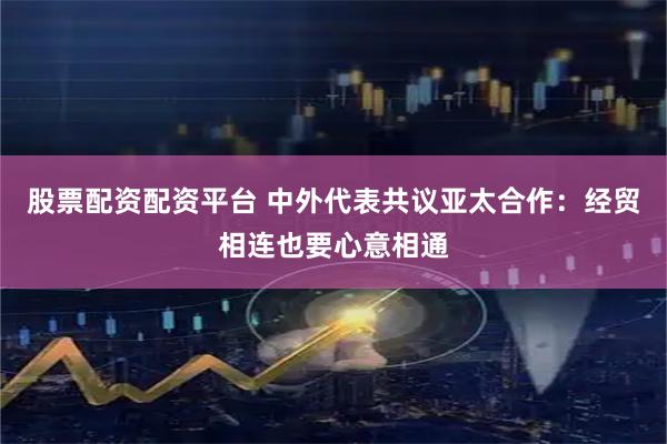 股票配资配资平台 中外代表共议亚太合作：经贸相连也要心意相通