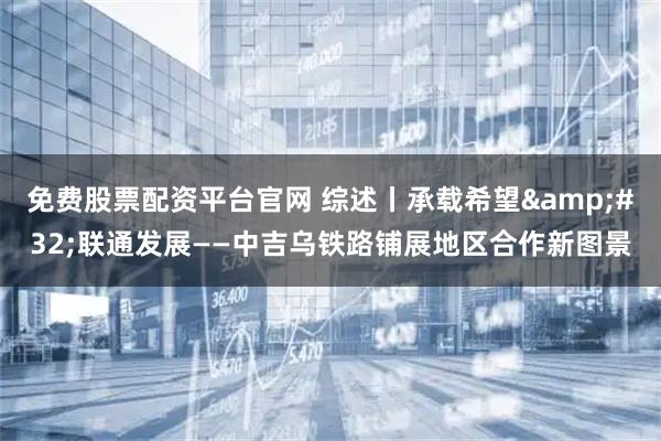 免费股票配资平台官网 综述丨承载希望 联通发展——中吉乌铁路铺展地区合作新图景