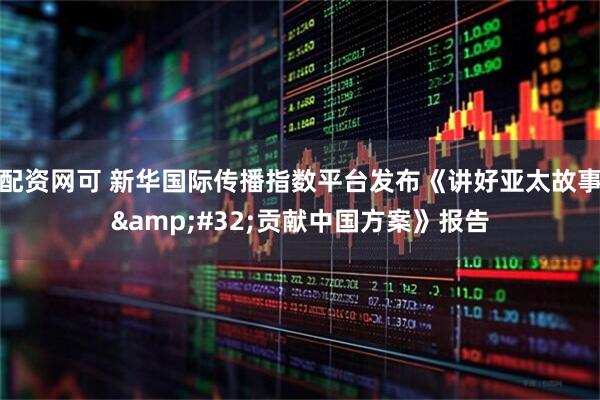 配资网可 新华国际传播指数平台发布《讲好亚太故事 贡献中国方案》报告