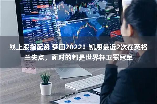 线上股指配资 梦回2022！凯恩最近2次在英格兰失点，面对的都是世界杯卫冕冠军